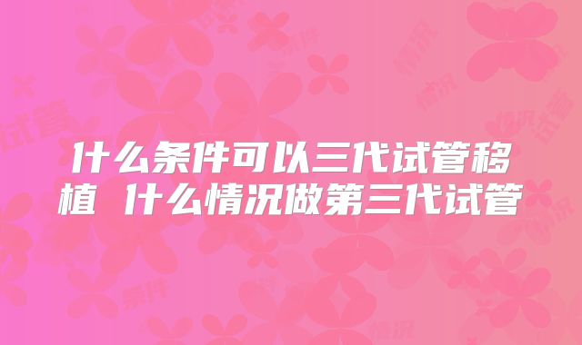 什么条件可以三代试管移植 什么情况做第三代试管