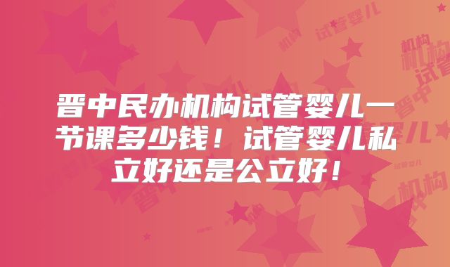 晋中民办机构试管婴儿一节课多少钱！试管婴儿私立好还是公立好！