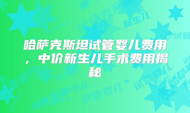 哈萨克斯坦试管婴儿费用,中价新生儿手术费用揭秘