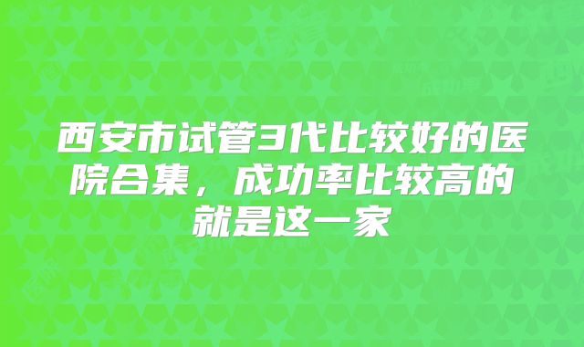 西安市试管3代比较好的医院合集，成功率比较高的就是这一家