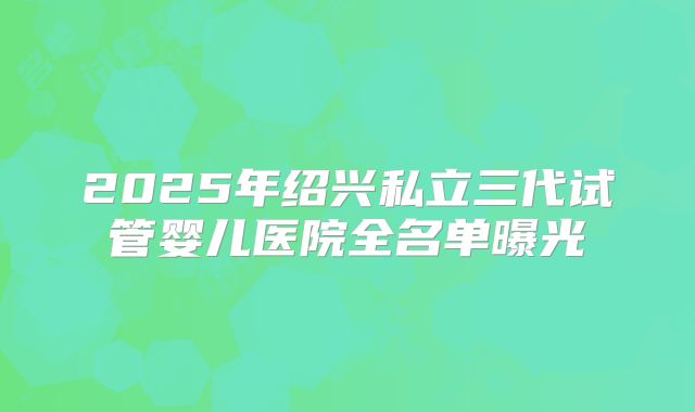 2025年绍兴私立三代试管婴儿医院全名单曝光