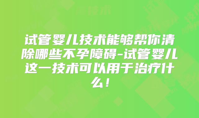 试管婴儿技术能够帮你清除哪些不孕障碍-试管婴儿这一技术可以用于治疗什么！