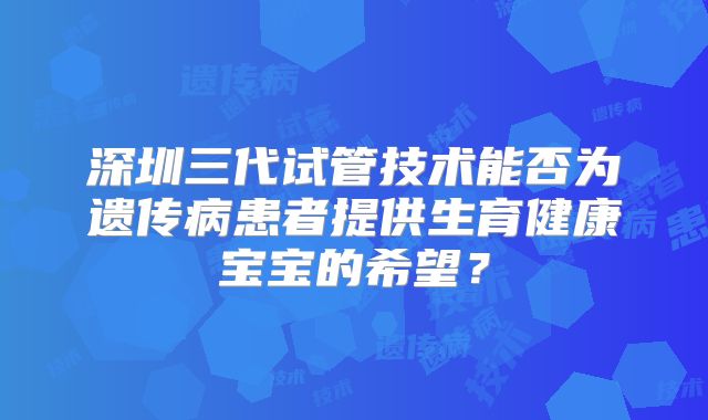 深圳三代试管技术能否为遗传病患者提供生育健康宝宝的希望?