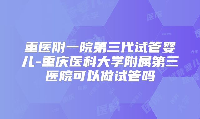 重医附一院第三代试管婴儿-重庆医科大学附属第三医院可以做试管吗