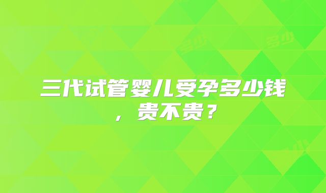 三代试管婴儿受孕多少钱，贵不贵？