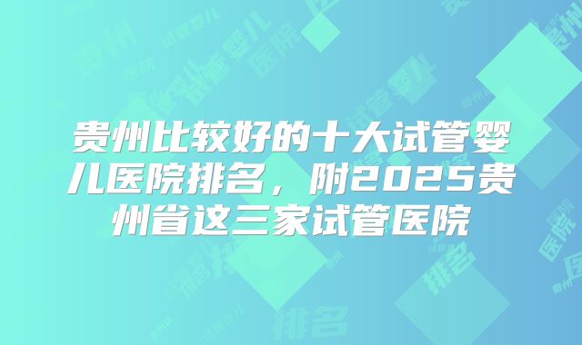 贵州比较好的十大试管婴儿医院排名，附2025贵州省这三家试管医院