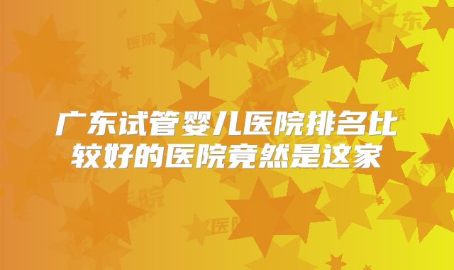 广东试管婴儿医院排名比较好的医院竟然是这家