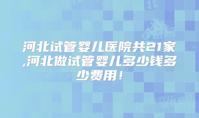 河北试管婴儿医院共21家,河北做试管婴儿多少钱多少费用!