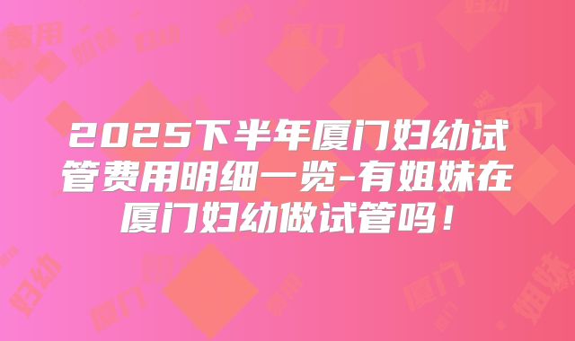 2025下半年厦门妇幼试管费用明细一览-有姐妹在厦门妇幼做试管吗!