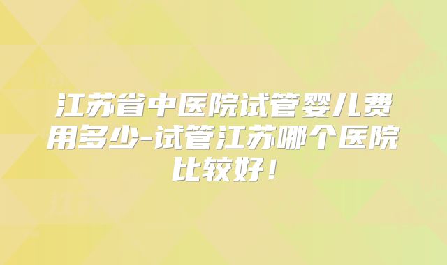 江苏省中医院试管婴儿费用多少-试管江苏哪个医院比较好！