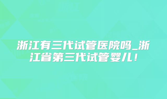 浙江有三代试管医院吗_浙江省第三代试管婴儿！