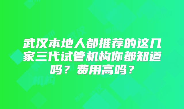 武汉本地人都推荐的这几家三代试管机构你都知道吗？费用高吗？