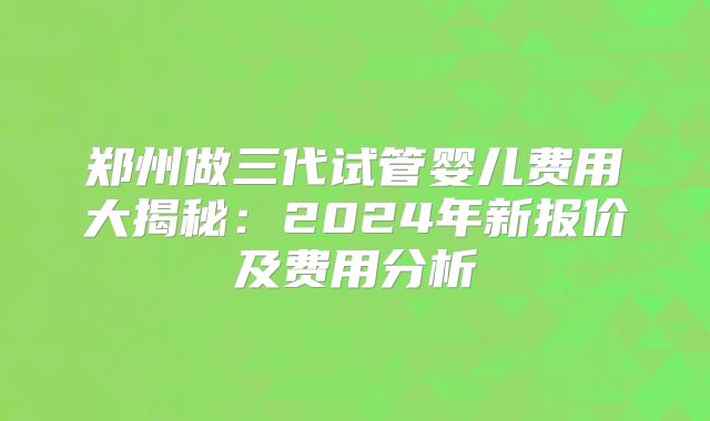 郑州做三代试管婴儿费用大揭秘：2024年新报价及费用分析