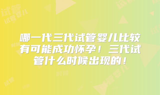 哪一代三代试管婴儿比较有可能成功怀孕!三代试管什么时候出现的!