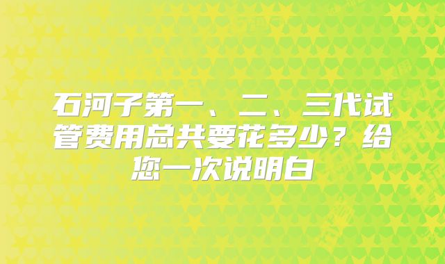 石河子第一、二、三代试管费用总共要花多少?给您一次说明白
