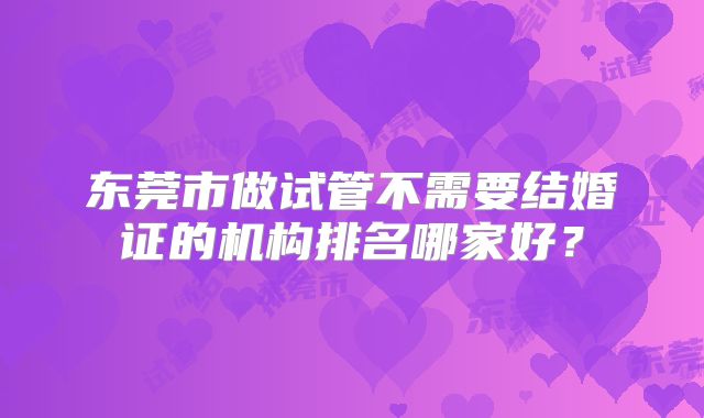 东莞市做试管不需要结婚证的机构排名哪家好？
