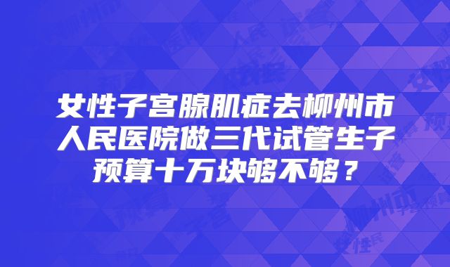女性子宫腺肌症去柳州市人民医院做三代试管生子预算十万块够不够？