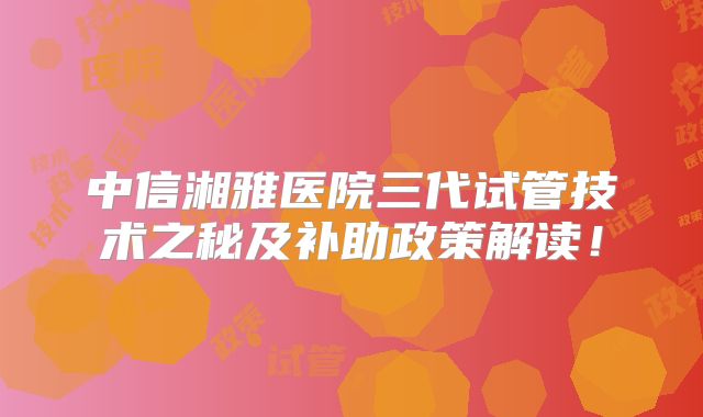 中信湘雅医院三代试管技术之秘及补助政策解读！
