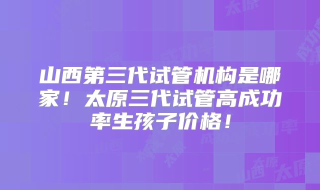 山西第三代试管机构是哪家!太原三代试管高成功率生孩子价格!