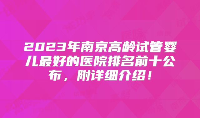 2023年南京高龄试管婴儿最好的医院排名前十公布，附详细介绍！