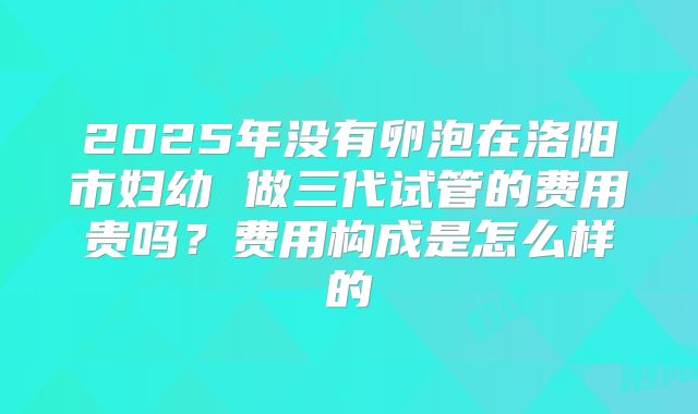 2025年没有卵泡在洛阳市妇幼 做三代试管的费用贵吗？费用构成是怎么样的