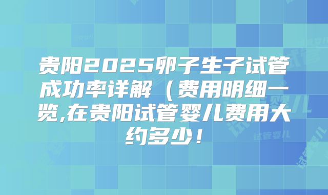 贵阳2025卵子生子试管成功率详解(费用明细一览,在贵阳试管婴儿费用大约多少!