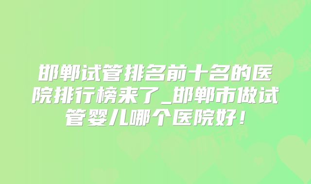 邯郸试管排名前十名的医院排行榜来了_邯郸市做试管婴儿哪个医院好！