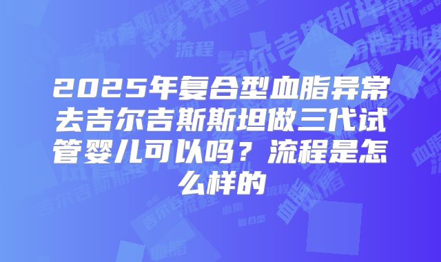 2025年复合型血脂异常去吉尔吉斯斯坦做三代试管婴儿可以吗？流程是怎么样的