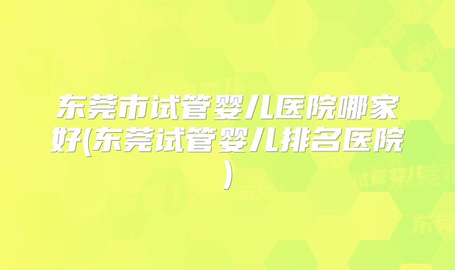 东莞市试管婴儿医院哪家好(东莞试管婴儿排名医院)
