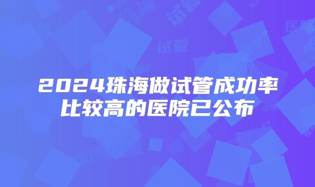 2024珠海做试管成功率比较高的医院已公布