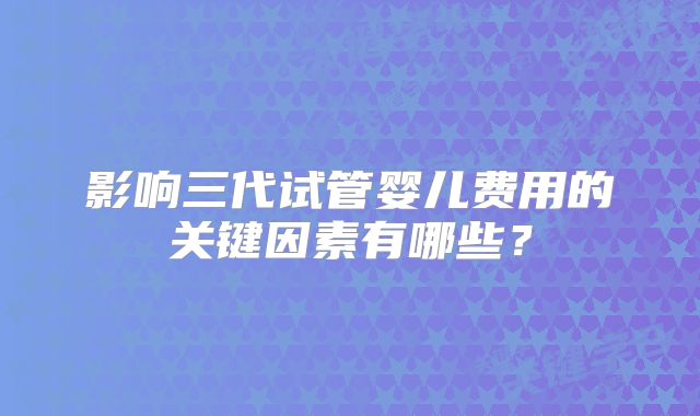 影响三代试管婴儿费用的关键因素有哪些?