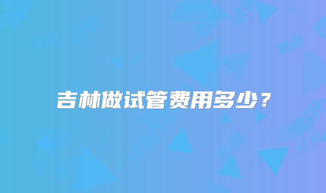 吉林做试管费用多少？