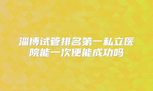 淄博试管排名第一私立医院能一次便能成功吗