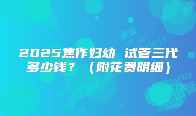 2025焦作妇幼 试管三代多少钱?(附花费明细)