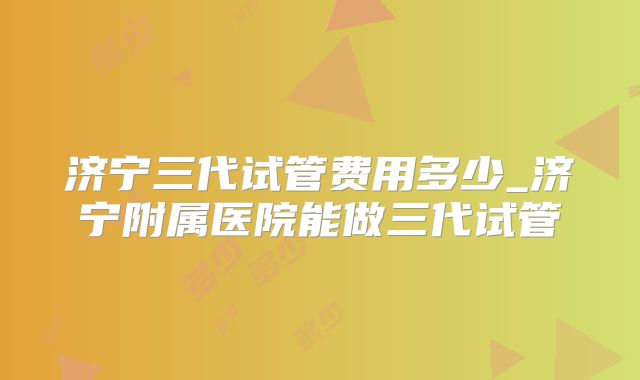 济宁三代试管费用多少_济宁附属医院能做三代试管