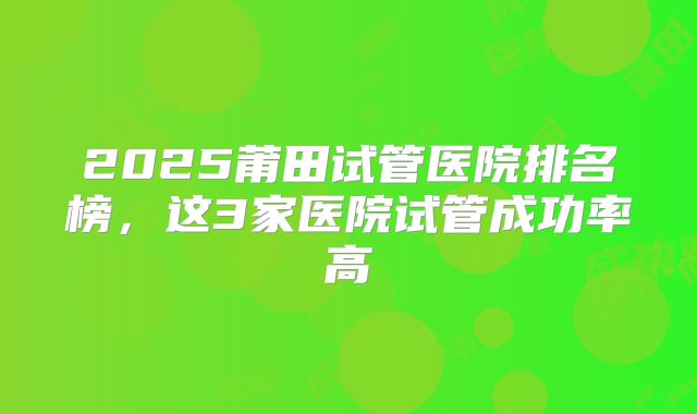 2025莆田试管医院排名榜，这3家医院试管成功率高