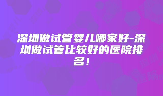 深圳做试管婴儿哪家好-深圳做试管比较好的医院排名！