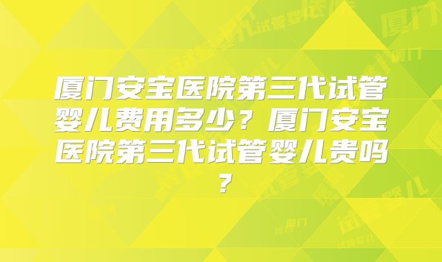 厦门安宝医院第三代试管婴儿费用多少？厦门安宝医院第三代试管婴儿贵吗？
