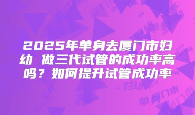 2025年单身去厦门市妇幼 做三代试管的成功率高吗？如何提升试管成功率
