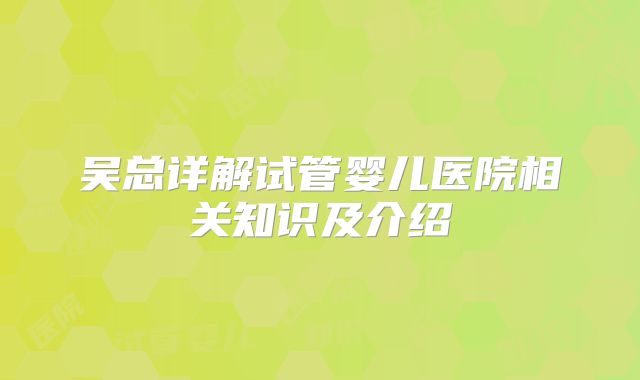 吴总详解试管婴儿医院相关知识及介绍