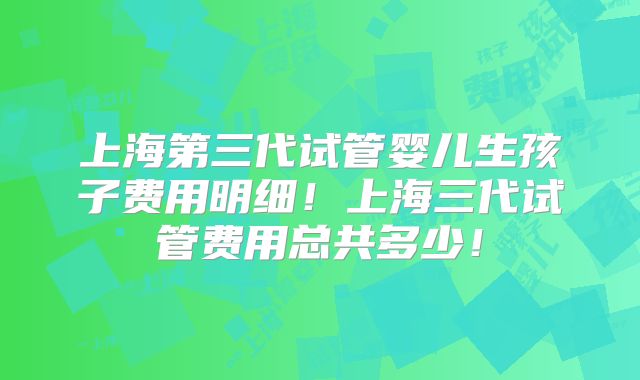 上海第三代试管婴儿生孩子费用明细!上海三代试管费用总共多少!
