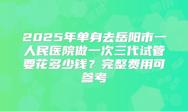 2025年单身去岳阳市一人民医院做一次三代试管要花多少钱？完整费用可参考