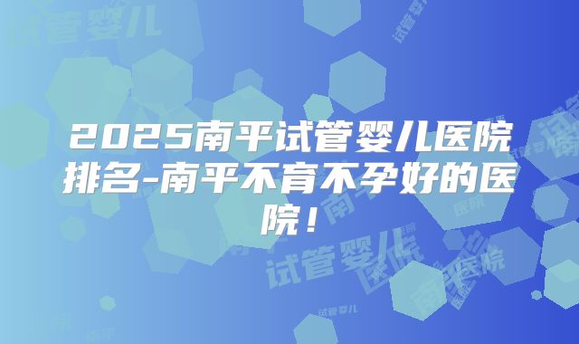2025南平试管婴儿医院排名-南平不育不孕好的医院!