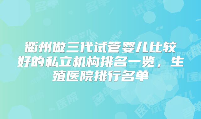 衢州做三代试管婴儿比较好的私立机构排名一览，生殖医院排行名单