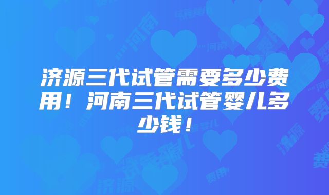济源三代试管需要多少费用！河南三代试管婴儿多少钱！