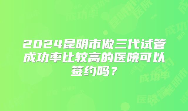 2024昆明市做三代试管成功率比较高的医院可以签约吗?