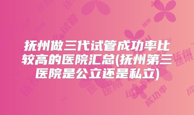 抚州做三代试管成功率比较高的医院汇总(抚州第三医院是公立还是私立)