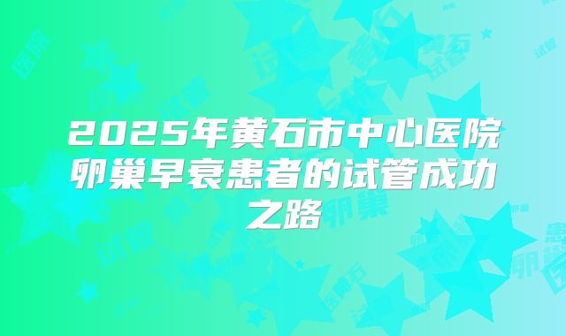 2025年黄石市中心医院卵巢早衰患者的试管成功之路
