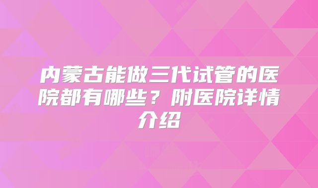 内蒙古能做三代试管的医院都有哪些?附医院详情介绍