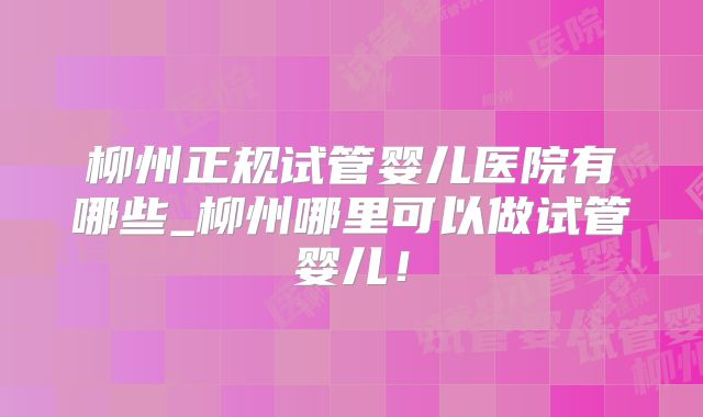 柳州正规试管婴儿医院有哪些_柳州哪里可以做试管婴儿！